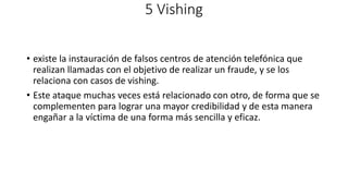 5 Vishing
• existe la instauración de falsos centros de atención telefónica que
realizan llamadas con el objetivo de realizar un fraude, y se los
relaciona con casos de vishing.
• Este ataque muchas veces está relacionado con otro, de forma que se
complementen para lograr una mayor credibilidad y de esta manera
engañar a la víctima de una forma más sencilla y eficaz.
 