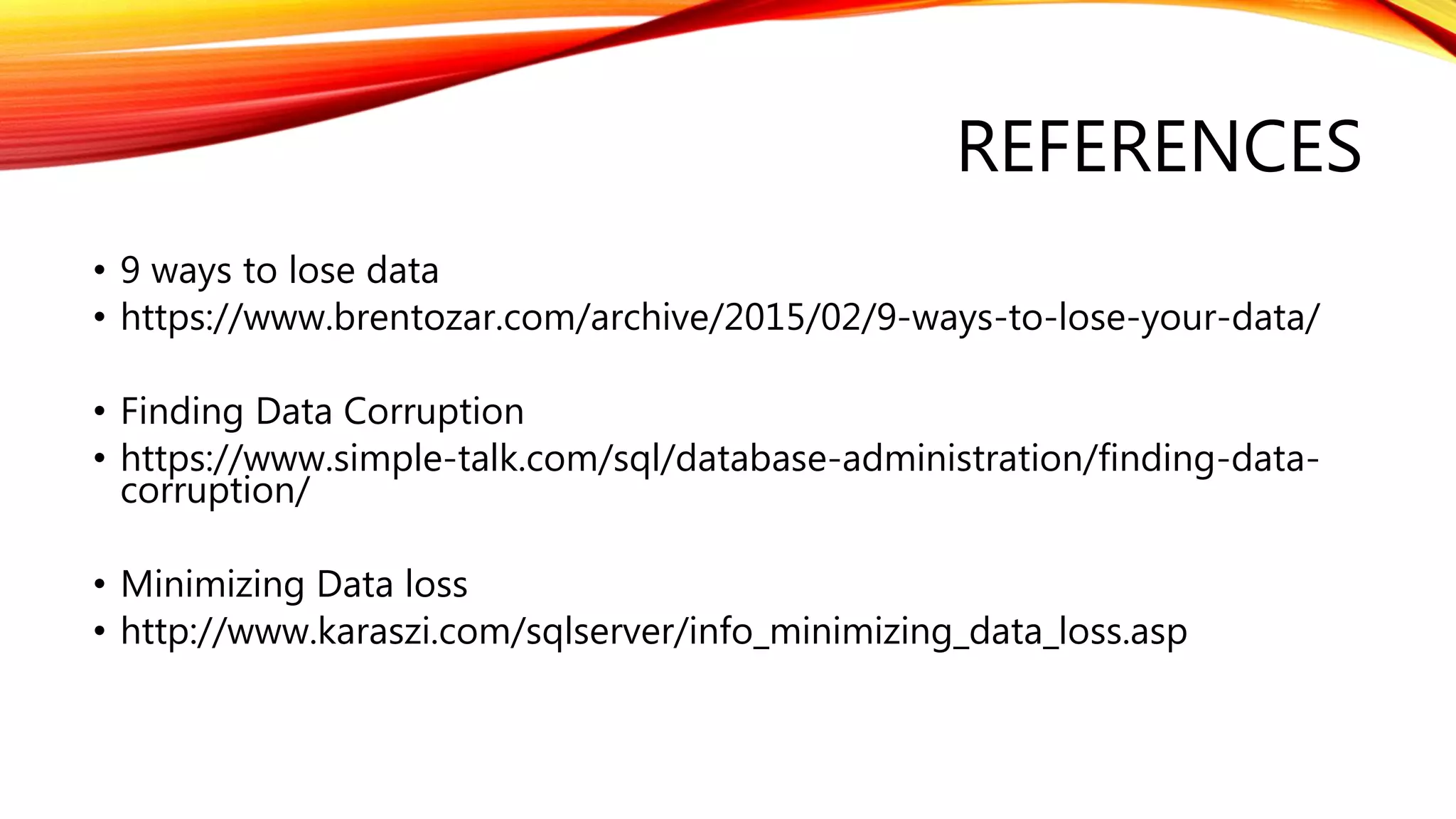 REFERENCES
• 9 ways to lose data
• https://www.brentozar.com/archive/2015/02/9-ways-to-lose-your-data/
• Finding Data Corruption
• https://www.simple-talk.com/sql/database-administration/finding-data-
corruption/
• Minimizing Data loss
• http://www.karaszi.com/sqlserver/info_minimizing_data_loss.asp
 
