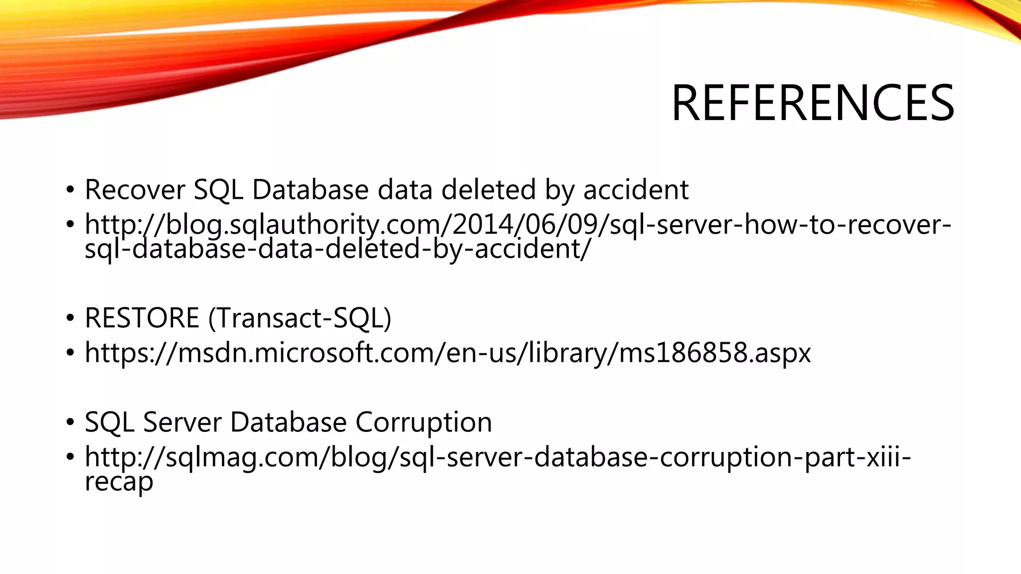 REFERENCES
• Recover SQL Database data deleted by accident
• http://blog.sqlauthority.com/2014/06/09/sql-server-how-to-recover-
sql-database-data-deleted-by-accident/
• RESTORE (Transact-SQL)
• https://msdn.microsoft.com/en-us/library/ms186858.aspx
• SQL Server Database Corruption
• http://sqlmag.com/blog/sql-server-database-corruption-part-xiii-
recap
 
