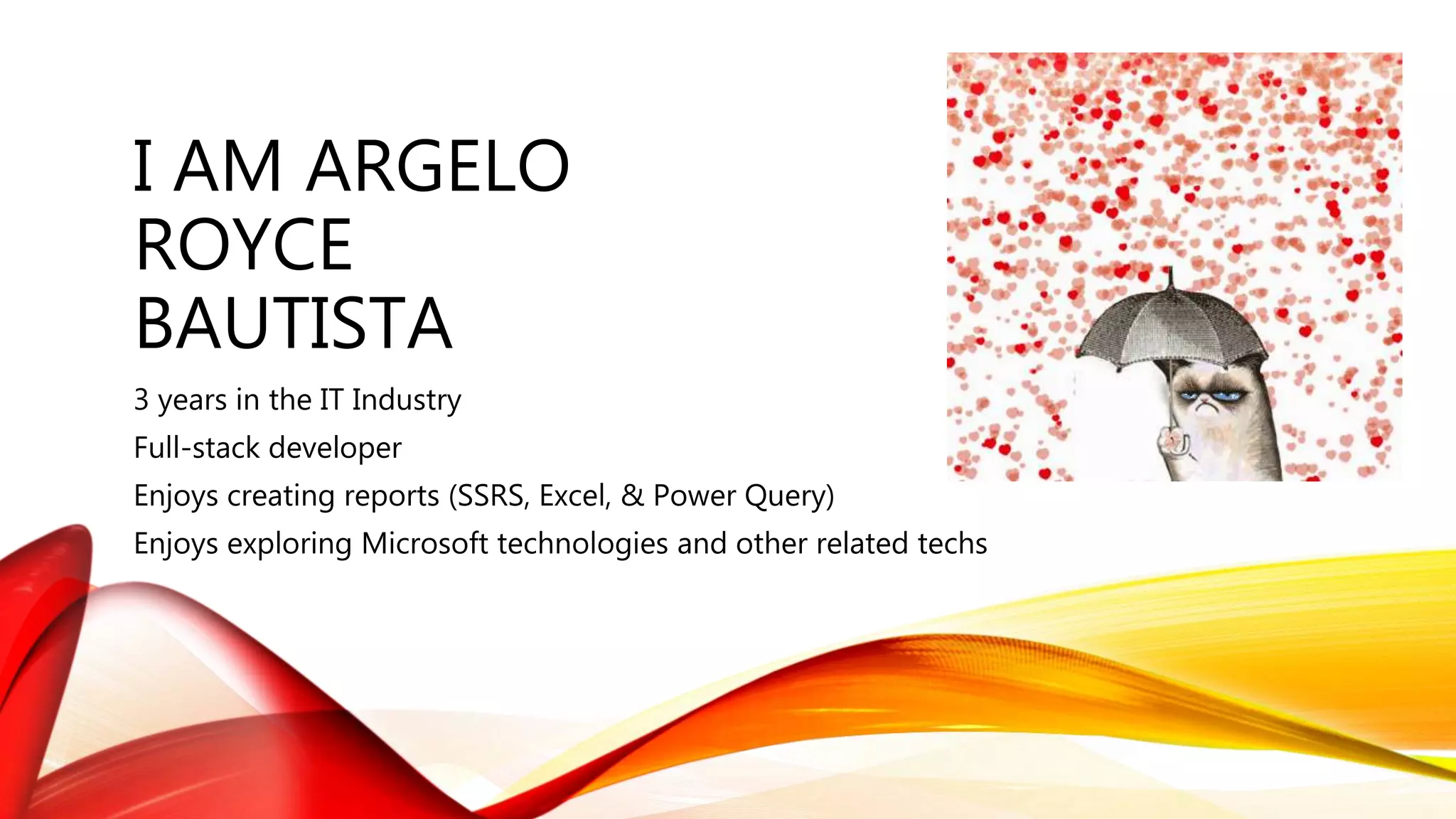 I AM ARGELO
ROYCE
BAUTISTA
3 years in the IT Industry
Full-stack developer
Enjoys creating reports (SSRS, Excel, & Power Query)
Enjoys exploring Microsoft technologies and other related techs
 