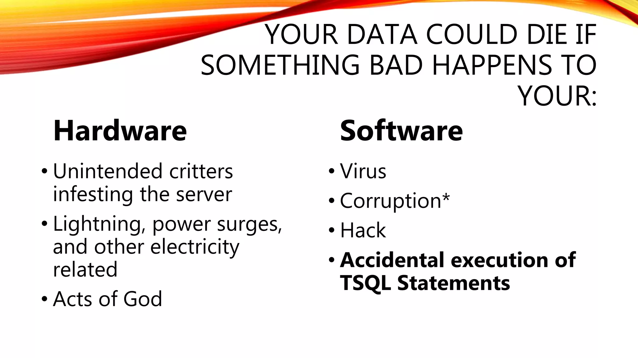 YOUR DATA COULD DIE IF
SOMETHING BAD HAPPENS TO
YOUR:
Hardware
• Unintended critters
infesting the server
• Lightning, power surges,
and other electricity
related
• Acts of God
Software
• Virus
• Corruption*
• Hack
• Accidental execution of
TSQL Statements
 
