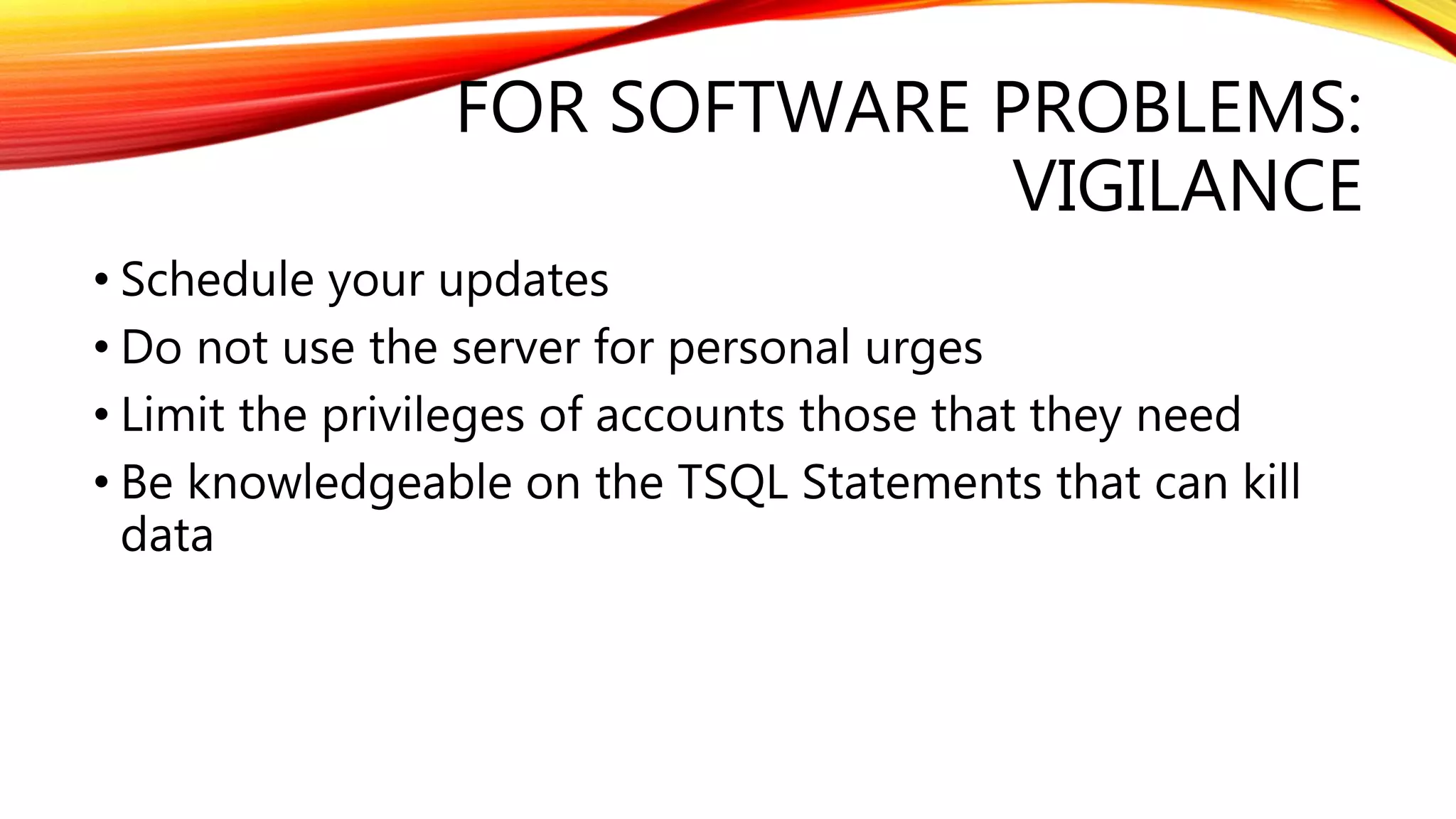 FOR SOFTWARE PROBLEMS:
VIGILANCE
• Schedule your updates
• Do not use the server for personal urges
• Limit the privileges of accounts those that they need
• Be knowledgeable on the TSQL Statements that can kill
data
 