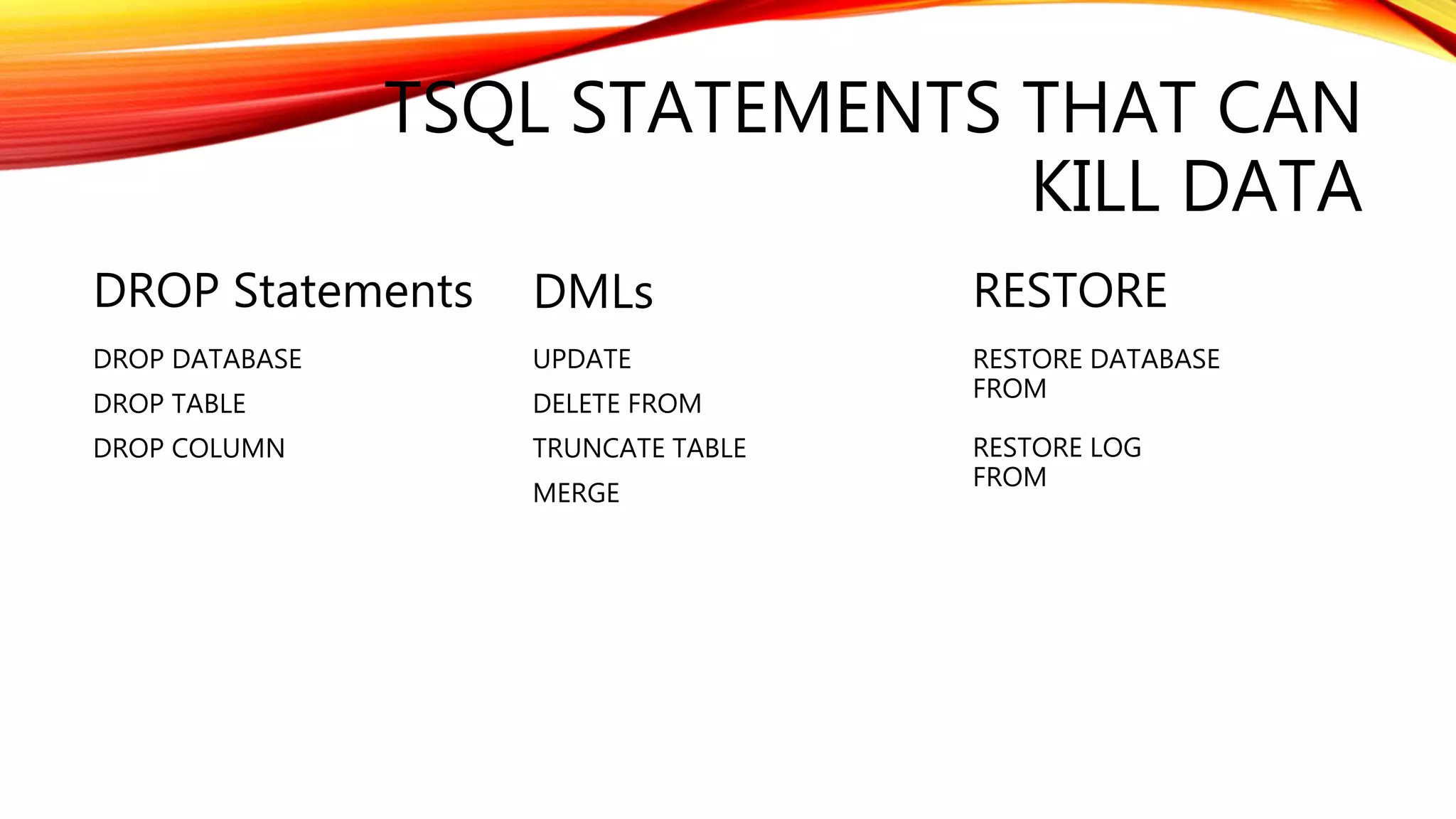 TSQL STATEMENTS THAT CAN
KILL DATA
DROP Statements
DROP DATABASE
DROP TABLE
DROP COLUMN
DMLs
UPDATE
DELETE FROM
TRUNCATE TABLE
MERGE
RESTORE
RESTORE DATABASE
FROM
RESTORE LOG
FROM
 