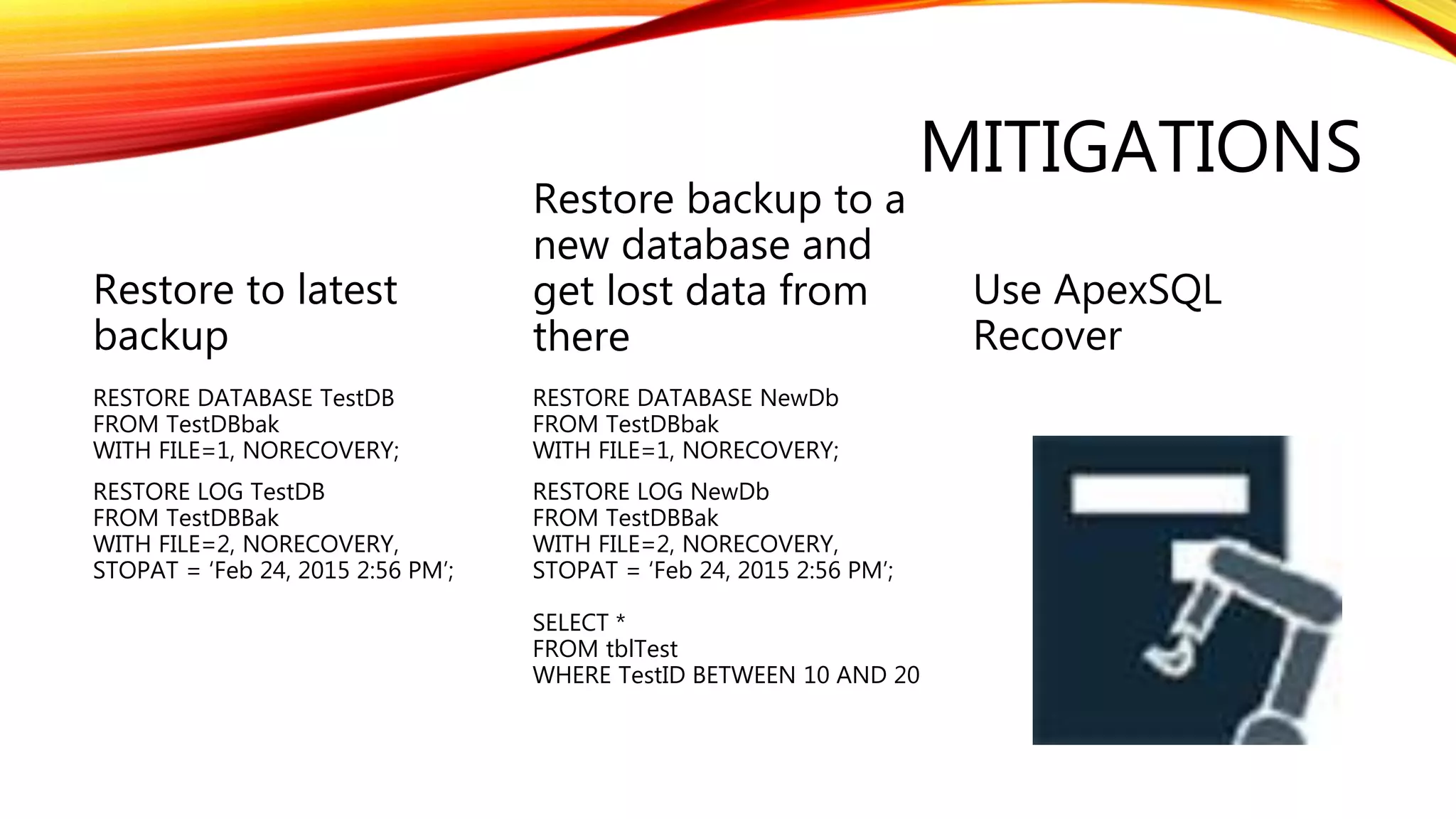 MITIGATIONS
Restore to latest
backup
RESTORE DATABASE TestDB
FROM TestDBbak
WITH FILE=1, NORECOVERY;
RESTORE LOG TestDB
FROM TestDBBak
WITH FILE=2, NORECOVERY,
STOPAT = ‘Feb 24, 2015 2:56 PM’;
Restore backup to a
new database and
get lost data from
there
RESTORE DATABASE NewDb
FROM TestDBbak
WITH FILE=1, NORECOVERY;
RESTORE LOG NewDb
FROM TestDBBak
WITH FILE=2, NORECOVERY,
STOPAT = ‘Feb 24, 2015 2:56 PM’;
SELECT *
FROM tblTest
WHERE TestID BETWEEN 10 AND 20
Use ApexSQL
Recover
 