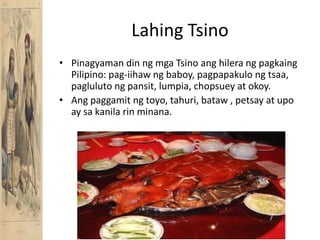 LahingTsinoPinagyaman din ngmgaTsinoanghilerangpagkaing Pilipino: pag-iihawngbaboy, pagpapakulongtsaa, paglulutongpansit, lumpia, chopsuey at okoy.Angpaggamitngtoyo, tahuri, bataw , petsay at upo ay sakanilarinminana.
