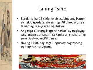 LahingTsinoBandang ika-13 siglongsinasabingangHapon ay nakipagkalakalrinsamga Pilipino, ayonsatalaanngkasaysayanngRukyu.AngmgapiratangHapon (wakos) ay naglayagsasilangan at maramisakanilaangnakaratingsaarkipelagongPilipinas.Noong 1400, angmgaHapon ay nagtayong trading post saAparri.