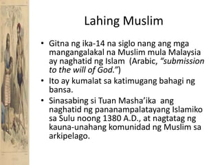 Lahing MuslimGitnang ika-14 nasiglonangangmgamangangalakalna Muslim mula Malaysia ay naghatidng Islam  (Arabic, “submission to the will of God.”)Ito ay kumalatsakatimugangbahagingbansa.Sinasabingsi Tuan Masha’ikaangnaghatidngpananampalatayangIslamikosa Sulu noong 1380 A.D., at nagtatagngkauna-unahangkomunidadng Muslim saarkipelago.