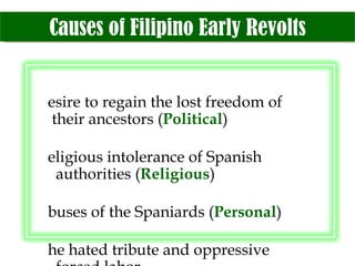 Causes of Filipino Early Revolts Desire to regain the lost freedom of   their ancestors ( Political ) Religious intolerance of Spanish    authorities ( Religious ) Abuses of the Spaniards ( Personal ) The hated tribute and oppressive    forced labor Loss of ancestral lands 