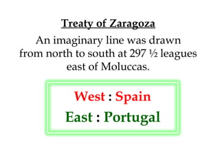 Treaty of Zaragoza An imaginary line was drawn from north to south at 297 ½ leagues east of Moluccas. West  :  Spain East  :  Portugal 