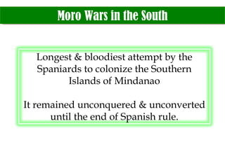 Moro Wars in the South Longest & bloodiest attempt by the Spaniards to colonize the Southern Islands of Mindanao It remained unconquered & unconverted until the end of Spanish rule. 