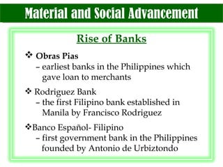 Material and Social Advancement Rise of Banks Obras Pias –  earliest banks in the Philippines which    gave loan to merchants Rodriguez Bank –  the first Filipino bank established in   Manila by Francisco Rodriguez Banco Español- Filipino –  first government bank in the Philippines    founded by Antonio de Urbiztondo 