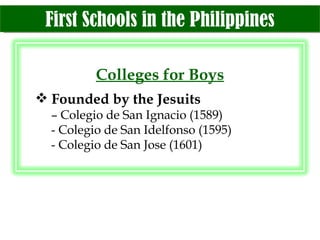 First Schools in the Philippines Colleges for Boys Founded by the Jesuits –  Colegio de San Ignacio (1589) - Colegio de San Idelfonso (1595) - Colegio de San Jose (1601) 