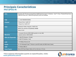 Principais Características PN73PVS-M *Para maiores informações quanto as especificações, visite:  www.phitronics.com.br   CPU Soquete LGA 775 para processadores Intel® Dual Core Core™ 2 Extreme /  Core™ 2 Duo / Pentium® Dual Core / Celeron® Dual Core / Celeron®,suportando Dual Core Wolfdale.   FSB 1333/1066/800/533MHz Chipset  -Chipset Norte: Intel® G31 -Chipset Sul: Intel® ICH7 VGA  Acelerador Gráfico Integrado  Intel® 3100 Máximo de memória compartilhada 384MB Direct X 9.0C Memória - 2x soquete 240-pinos DDR2 DIMM suportam no máx. 8GB; - Suporta memória  DDR2 800/667. Slots de Expansão 1 x Slot PCI Express x 16 slots 1x Slot PCI Express x1 slot LAN - 10/100Mbps Ethernet LAN Áudio 5.1 CH Windows® Vista™ Premium Level HD Audio (ALC662 Audio Codec) USB 4 x Portas USB 2.0 Form Factor   Micro ATX Form Factor: 8.8-in x 6.7-in, 24.4 cm x 17.0 cm 