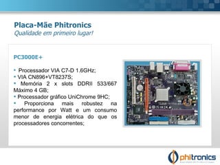 PC3000E+ Processador VIA C7-D 1.6GHz; VIA CN896+VT8237S;  Memória 2 x slots DDRII 533/667 Máximo 4 GB; Processador gráfico UniChrome 9HC;  Proporciona mais robustez na performance por Watt e um consumo menor de energia elétrica do que os processadores concorrentes; Placa-Mãe Phitronics Qualidade em primeiro lugar! 