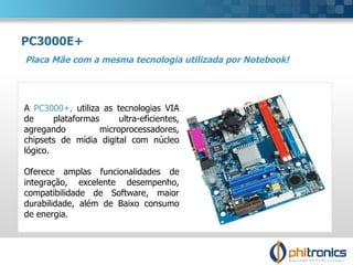 PC3000E+ Placa Mãe com a mesma tecnologia utilizada por Notebook! A  PC3000+,  utiliza as tecnologias VIA de plataformas ultra-eficientes, agregando microprocessadores, chipsets de mídia digital com núcleo lógico.  Oferece amplas funcionalidades de integração, excelente desempenho, compatibilidade de Software, maior durabilidade, além de Baixo consumo de energia.  