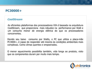 PC3000E+ CoolStream Devido seu baixo  consumo por Watts, o PC que utiliza a placa-mãe PC3000+, é capaz de responder até mesmo às condições ambientais mais complexas. Como climas quentes e empoeirados. O menor aquecimento possibilita também, vida longa ao produto, visto que os componentes duram por muito mais tempo. As eficientes plataformas dos processadores VIA é baseada na arquitetura  CoolStream,  que proporciona  mais robustez na  performance por Watt e  um consumo menor de energia elétrica do que os processadores concorrentes. 