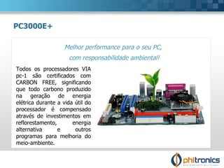 Melhor performance para o seu PC,  com responsabilidade ambiental! PC3000E+ Todos os processadores VIA pc-1 são certificados com CARBON FREE, significando que todo carbono produzido na geração de energia elétrica durante a vida útil do processador é compensado através de investimentos em reflorestamento, energia alternativa e outros programas para melhoria do meio-ambiente. 