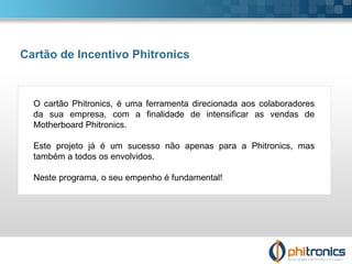 Cartão de Incentivo Phitronics O cartão Phitronics, é uma ferramenta direcionada aos colaboradores da sua empresa, com a finalidade de intensificar as vendas de Motherboard Phitronics. Este projeto já é um sucesso não apenas para a Phitronics, mas também a todos os envolvidos. Neste programa, o seu empenho é fundamental! 