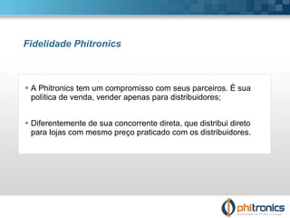Fidelidade Phitronics A Phitronics tem um compromisso com seus parceiros. É sua política de venda, vender apenas para distribuidores; Diferentemente de sua concorrente direta, que distribui direto para lojas com mesmo preço praticado com os distribuidores. 
