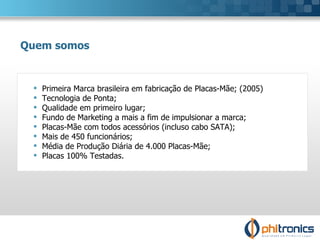 Primeira Marca brasileira em fabricação de Placas-Mãe; (2005) Tecnologia de Ponta; Qualidade em primeiro lugar; Fundo de Marketing a mais a fim de impulsionar a marca; Placas-Mãe com todos acessórios (incluso cabo SATA); Mais de 450 funcionários; Média de Produção Diária de 4.000 Placas-Mãe; Placas 100% Testadas. Quem somos 
