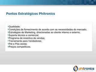 Qualidade; Condições de fornecimento de acordo com as necessidades do mercado; Estratégias de Marketing, direcionadas ao cliente interno e externo; Suporte técnico e comercial; Programa de incentivo de vendas; Treinamento para Vendedores;  Pré e Pós-venda; Preços competitivos. Pontos Estratégicos Phitronics 