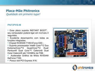 PN73PVS-M   Essa placa suporta INSTANT BOOT*,  seu computador poderá ligar em incríveis 4 segundos.  Excelente desempenho com todas as funções integradas; Chipset NVIDIA® 7100/nForce 630i ; Suporta processador Intel® Core™2 Duo Extreme/Core™2 Quad/Core™2 Dual/ Pentium® Dual Core™/ Celeron® Dual Core/ Celeron® até 1333MHz de FSB; Acelerador Gráfico de Mídia NVIDIA® GeForce 7100; Possui slot PCI Express X16. Placa-Mãe Phitronics Qualidade em primeiro lugar! 