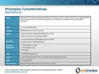 Principais Características PN73PVS-M *Para maiores informações quanto as especificações, visite:  www.phitronics.com.br   CPU Soquete LGA 775 para processadores Intel® Core™ 2 Extreme / Core™ 2 Quad / Core™ 2 Duo / Pentium® Dual Core / Celeron® Dual Core / Celeron®, supporting Penryn Quad Core Yorkfield and Dual Core Wolfdale processors. FSB 1333/1066/800/533 Mhz Chipset  NVIDIA® GeForce 7100 / nForce 630i VGA  - Acelerador Gráfico Integrado NVIDIA® GeForce 7100  - Máximo de memória compartilhada 256MB Memória - 2x soquete 240-pinos DDR2 DIMM suportam até 4GB; - Suporta memória  DDR2 800/667/533. Slots de Expansão - 1 x PCI Express x 16 slots - 1x PCI Express x1 slot - 2x PCI slots LAN - 10/100Mbps Ethernet LAN Áudio 5.1 CH Windows® Vista™ Premium Level HD Audio (ALC662 Audio Codec) USB 4 x Portas USB 2.0 Form Factor   Micro ATX Form Factor: 9.6-in x 7.0-in, 24.4 cm x 17.8 cm 