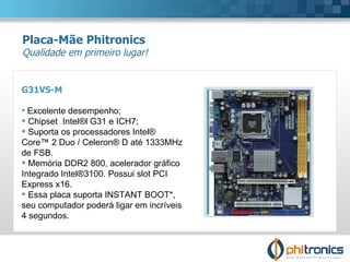 G31VS-M Excelente desempenho;  Chipset  Intel®l G31 e ICH7; Suporta os processadores Intel®  Core™ 2 Duo / Celeron® D até 1333MHz de FSB.  Memória DDR2 800, acelerador gráfico Integrado Intel®3100. Possui slot PCI Express x16. Essa placa suporta INSTANT BOOT*,  seu computador poderá ligar em incríveis 4 segundos. Placa-Mãe Phitronics Qualidade em primeiro lugar! 