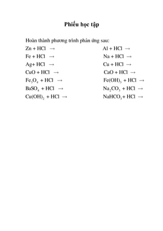 Phiếu học tập
Hoµn thµnh ph­¬ng tr×nh ph¶n øng sau:
Zn + HCl Al + HCl
Fe + HCl Na + HCl
Ag+ HCl Cu +
3 4 3
4 2 3
2
HCl
CuO + HCl CaO + HCl
Fe O + HCl Fe(OH) + HCl
BaSO + HCl Na CO + HCl
Cu(OH) + HCl 3NaHCO + HCl
 