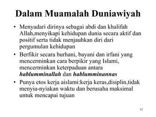Dalam Muamalah Duniawiyah
• Menyadari dirinya sebagai abdi dan khalifah
Allah,menyikapi kehidupan dunia secara aktif dan
positif serta tidak menjauhkan diri dari
pergumulan kehidupan
• Berfikir secara burhani, bayani dan irfani yang
mencerminkan cara berpikir yang Islami,
mencerminkan keterpaduan antara
hablumminallah dan hablumminannas
• Punya etos kerja aislami:kerja keras,disiplin,tidak
menyia-nyiakan waktu dan berusaha maksimal
untuk mencapai tujuan
12
 