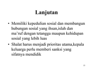 Lanjutan
• Memiliki kepedulian sosial dan membangun
hubungan sosial yang ihsan,islah dan
ma’ruf dengan tetangga maupun kehidupan
sosial yang lebih luas
• Shalat harus menjadi prioritas utama,kepala
keluarga perlu memberi sanksi yang
sifatnya mendidik
15
 