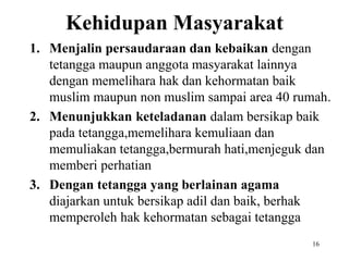 Kehidupan Masyarakat
1. Menjalin persaudaraan dan kebaikan dengan
tetangga maupun anggota masyarakat lainnya
dengan memelihara hak dan kehormatan baik
muslim maupun non muslim sampai area 40 rumah.
2. Menunjukkan keteladanan dalam bersikap baik
pada tetangga,memelihara kemuliaan dan
memuliakan tetangga,bermurah hati,menjeguk dan
memberi perhatian
3. Dengan tetangga yang berlainan agama
diajarkan untuk bersikap adil dan baik, berhak
memperoleh hak kehormatan sebagai tetangga
16
 