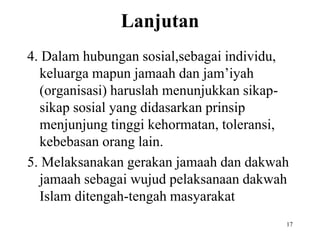 Lanjutan
4. Dalam hubungan sosial,sebagai individu,
keluarga mapun jamaah dan jam’iyah
(organisasi) haruslah menunjukkan sikap-
sikap sosial yang didasarkan prinsip
menjunjung tinggi kehormatan, toleransi,
kebebasan orang lain.
5. Melaksanakan gerakan jamaah dan dakwah
jamaah sebagai wujud pelaksanaan dakwah
Islam ditengah-tengah masyarakat
17
 