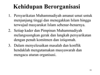 Kehidupan Berorganisasi
1. Persyarikatan Muhammadiyah amanat umat untuk
menjunjung tinggi dan menegakkan Islam hingga
terwujud masyarakat Islam sebenar-benarnya.
2. Setiap kader dan Pimpinan Muhammadiyah
melangsusngkan gerak dan langkah persyarikatan
dengan penuh komitmen dan istiqomah.
3. Dalam menyelesaikan masalah dan konflik
hendaklah mengutamakan musyawarah dan
mengacu aturan organisasi.
18
 
