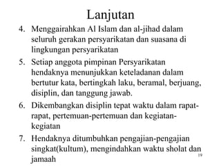 Lanjutan
4. Menggairahkan Al Islam dan al-jihad dalam
seluruh gerakan persyarikatan dan suasana di
lingkungan persyarikatan
5. Setiap anggota pimpinan Persyarikatan
hendaknya menunjukkan keteladanan dalam
bertutur kata, bertingkah laku, beramal, berjuang,
disiplin, dan tanggung jawab.
6. Dikembangkan disiplin tepat waktu dalam rapat-
rapat, pertemuan-pertemuan dan kegiatan-
kegiatan
7. Hendaknya ditumbuhkan pengajian-pengajian
singkat(kultum), mengindahkan waktu sholat dan
jamaah
19
 