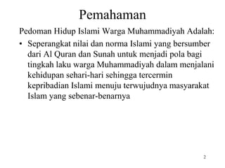 Pemahaman
Pedoman Hidup Islami Warga Muhammadiyah Adalah:
• Seperangkat nilai dan norma Islami yang bersumber
dari Al Quran dan Sunah untuk menjadi pola bagi
tingkah laku warga Muhammadiyah dalam menjalani
kehidupan sehari-hari sehingga tercermin
kepribadian Islami menuju terwujudnya masyarakat
Islam yang sebenar-benarnya
2
 