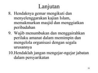 Lanjutan
8. Hendaknya gemar mengikuti dan
menyelenggarakan kajian Islam,
memakmurkan masjid dan menggiatkan
peribadahan
9. Wajib menumbukan dan menggairahkan
perilaku amanat dalam memimpin dan
mengelola organisasi dengan segala
urusannya
10.Hendaklah jangan mengejar-ngejar jabatan
dalam persyarikatan
20
 