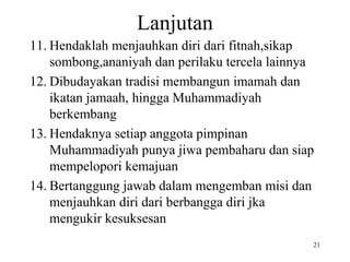 Lanjutan
11. Hendaklah menjauhkan diri dari fitnah,sikap
sombong,ananiyah dan perilaku tercela lainnya
12. Dibudayakan tradisi membangun imamah dan
ikatan jamaah, hingga Muhammadiyah
berkembang
13. Hendaknya setiap anggota pimpinan
Muhammadiyah punya jiwa pembaharu dan siap
mempelopori kemajuan
14. Bertanggung jawab dalam mengemban misi dan
menjauhkan diri dari berbangga diri jka
mengukir kesuksesan
21
 