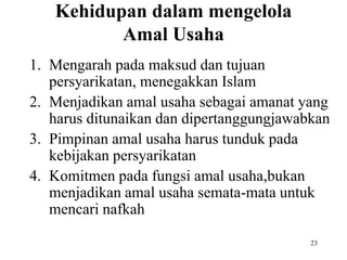 Kehidupan dalam mengelola
Amal Usaha
1. Mengarah pada maksud dan tujuan
persyarikatan, menegakkan Islam
2. Menjadikan amal usaha sebagai amanat yang
harus ditunaikan dan dipertanggungjawabkan
3. Pimpinan amal usaha harus tunduk pada
kebijakan persyarikatan
4. Komitmen pada fungsi amal usaha,bukan
menjadikan amal usaha semata-mata untuk
mencari nafkah
23
 
