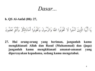Dasar...
b. QS Al-Anfal (08): 27,
27. Hai orang-orang yang beriman, janganlah kamu
mengkhianati Allah dan Rasul (Muhammad) dan (juga)
janganlah kamu mengkhianati amanat-amanat yang
dipercayakan kepadamu, sedang kamu mengetahui.
4
 