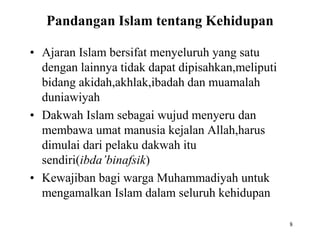 Pandangan Islam tentang Kehidupan
• Ajaran Islam bersifat menyeluruh yang satu
dengan lainnya tidak dapat dipisahkan,meliputi
bidang akidah,akhlak,ibadah dan muamalah
duniawiyah
• Dakwah Islam sebagai wujud menyeru dan
membawa umat manusia kejalan Allah,harus
dimulai dari pelaku dakwah itu
sendiri(ibda’binafsik)
• Kewajiban bagi warga Muhammadiyah untuk
mengamalkan Islam dalam seluruh kehidupan
8
 