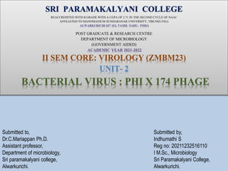 SRI PARAMAKALYANI COLLEGE
REACCREDITED WITH B GRADE WITH A CGPA OF 2.71 IN THE SECOND CYCLE OF NAAC
AFFILIATED TO MANOMANIUM SUNDARANAR UNIVERSITY, TIRUNELVELI.
ALWARKURICHI 627 412, TAMIL NADU, INDIA
POST GRADUATE & RESEARCH CENTRE
DEPARTMENT OF MICROBIOLOGY
(GOVERNMENT AIDED)
ACADEMIC YEAR 2021-2022
II SEM CORE: VIROLOGY (ZMBM23)
UNIT- 2
BACTERIAL VIRUS : PHI X 174 PHAGE
Submitted by,
Indhumathi S
Reg no: 20211232516110
I M.Sc., Microbiology
Sri Paramakalyani College,
Alwarkurichi.
Submitted to,
Dr.C.Mariappan Ph.D.
Assistant professor,
Department of microbiology,
Sri paramakalyani college,
Alwarkurichi.
 