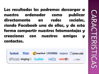Los resultados los podremos descargar a
nuestro ordenador como publicar
directamente en redes sociales,
siendo Facebook una de ellas, y de esta
forma compartir nuestros fotomontajes y
creaciones con nuestros amigos y
contactos.