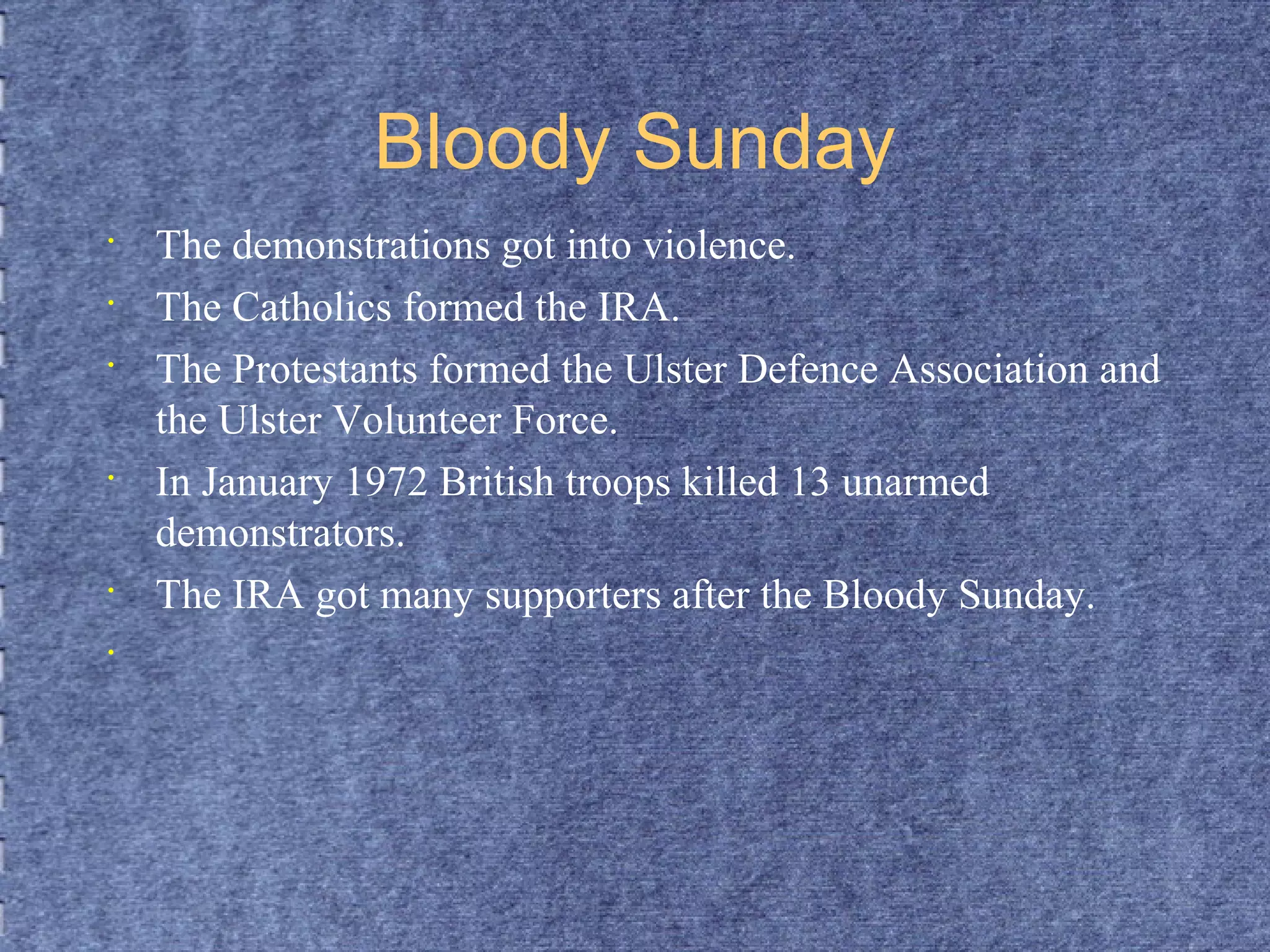 Bloody Sunday 
• The demonstrations got into violence. 
• The Catholics formed the IRA. 
• The Protestants formed the Ulster Defence Association and 
the Ulster Volunteer Force. 
• In January 1972 British troops killed 13 unarmed 
demonstrators. 
• The IRA got many supporters after the Bloody Sunday. 
• 
 
