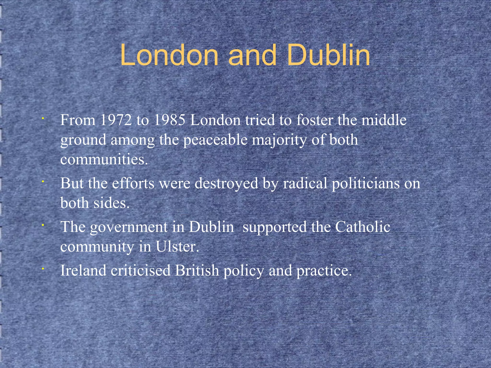 London and Dublin 
• From 1972 to 1985 London tried to foster the middle 
ground among the peaceable majority of both 
communities. 
• But the efforts were destroyed by radical politicians on 
both sides. 
• The government in Dublin supported the Catholic 
community in Ulster. 
• Ireland criticised British policy and practice. 
 