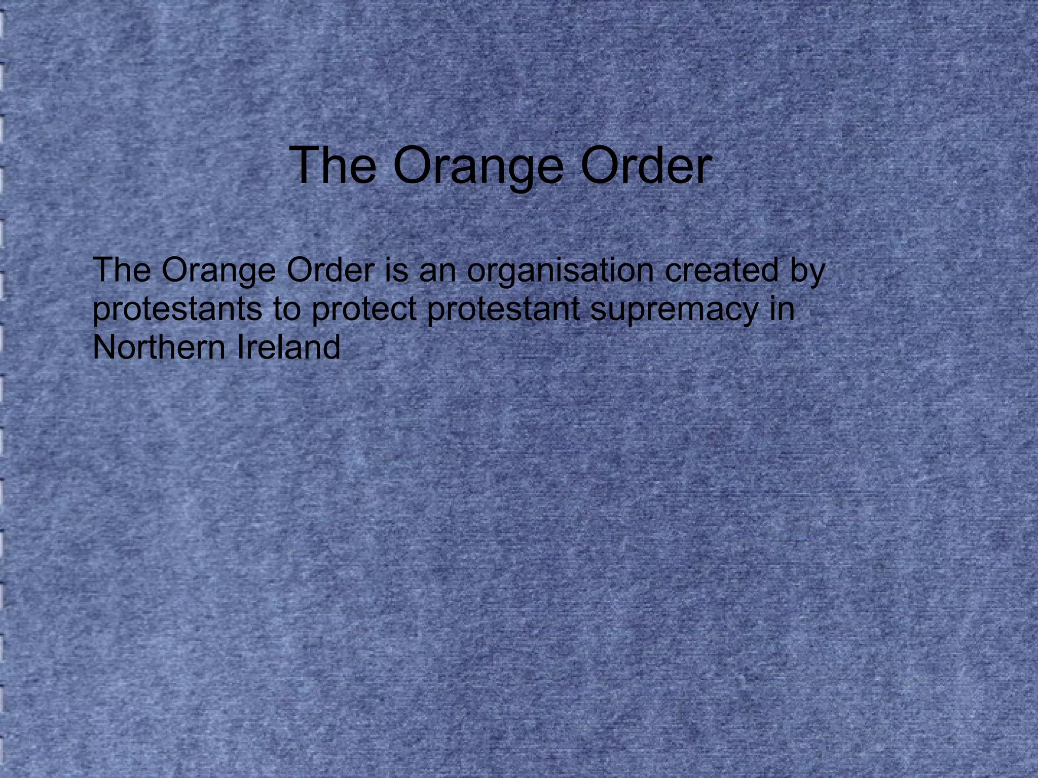 The Orange Order 
The Orange Order is an organisation created by 
protestants to protect protestant supremacy in 
Northern Ireland 
 