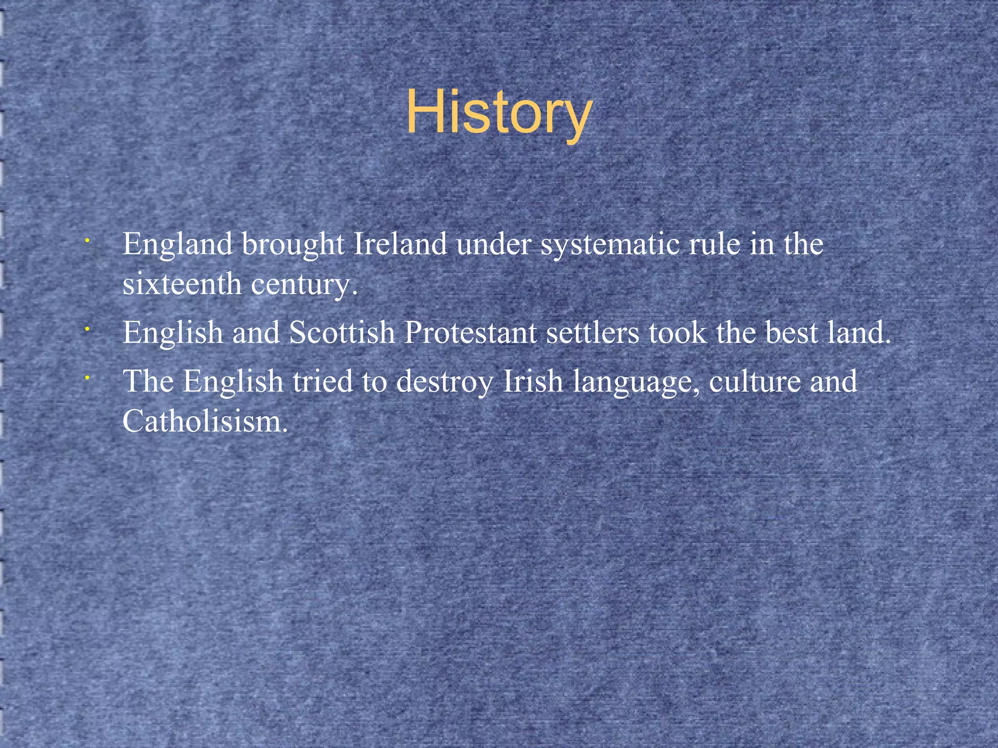 History 
• England brought Ireland under systematic rule in the 
sixteenth century. 
• English and Scottish Protestant settlers took the best land. 
• The English tried to destroy Irish language, culture and 
Catholisism. 
 