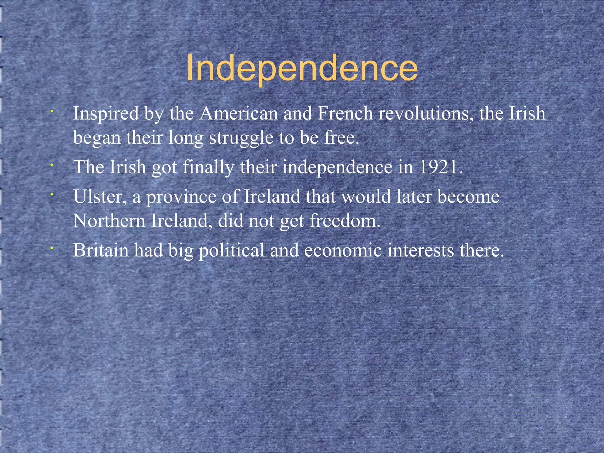 Independence 
• Inspired by the American and French revolutions, the Irish 
began their long struggle to be free. 
• The Irish got finally their independence in 1921. 
• Ulster, a province of Ireland that would later become 
Northern Ireland, did not get freedom. 
• Britain had big political and economic interests there. 
 