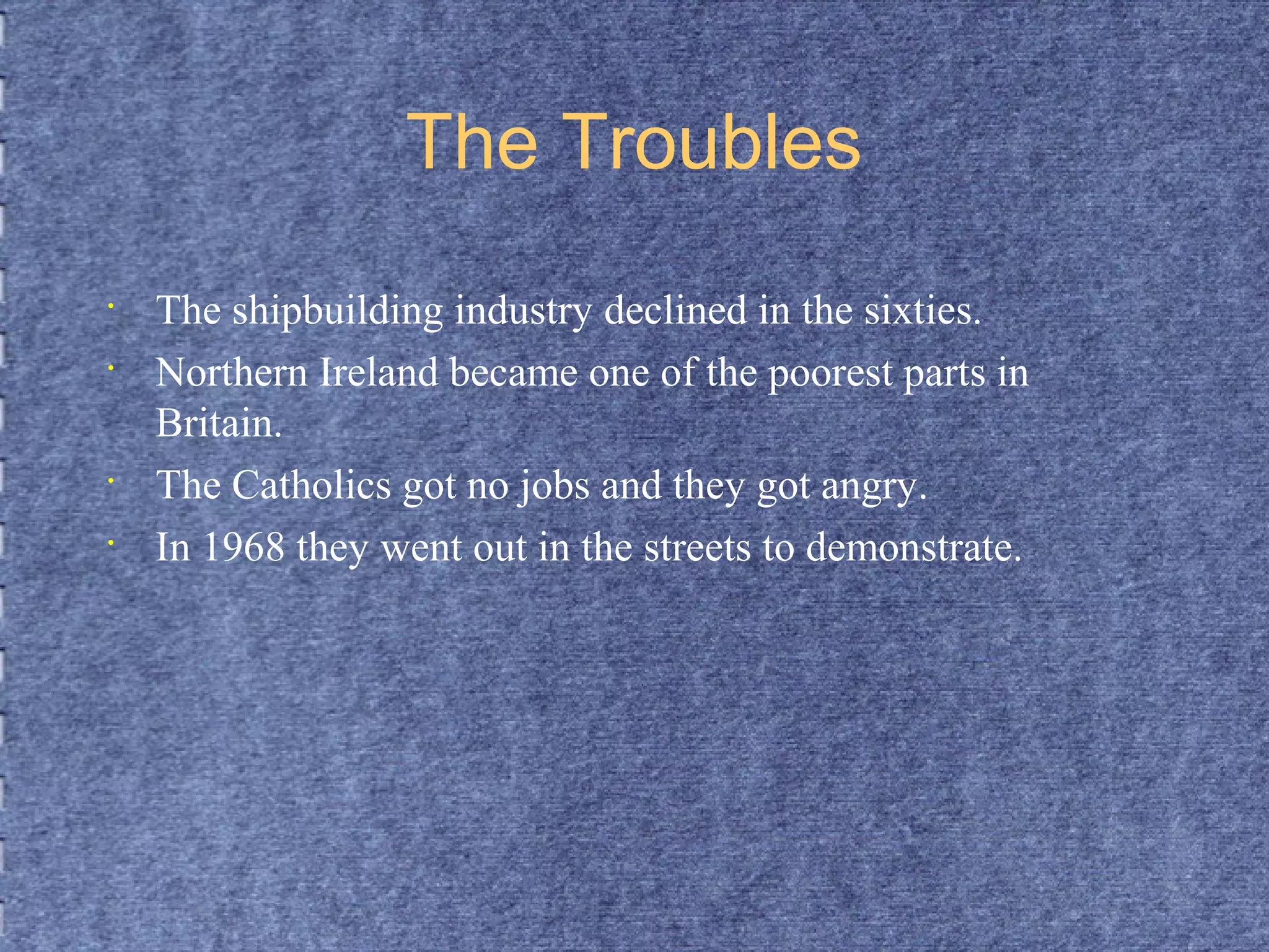 The Troubles 
• The shipbuilding industry declined in the sixties. 
• Northern Ireland became one of the poorest parts in 
Britain. 
• The Catholics got no jobs and they got angry. 
• In 1968 they went out in the streets to demonstrate. 
 