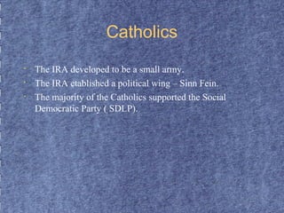 Catholics 
• The IRA developed to be a small army. 
• The IRA etablished a political wing – Sinn Fein. 
• The majority of the Catholics supported the Social 
Democratic Party ( SDLP). 
 